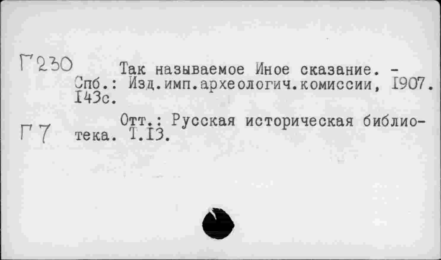 ﻿так называемое Иное сказание. -Опб.: Изд.имп.археология.комиссии, 1907. 143с.
Отт.: Русская историческая библио-I 7 тека. 1.13.